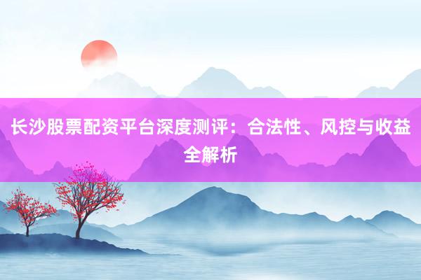 长沙股票配资平台深度测评：合法性、风控与收益全解析