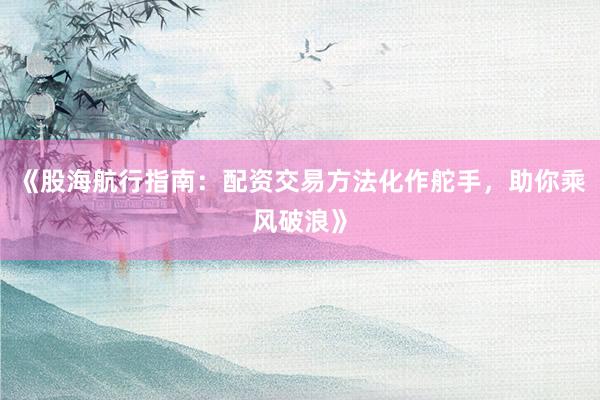 《股海航行指南：配资交易方法化作舵手，助你乘风破浪》