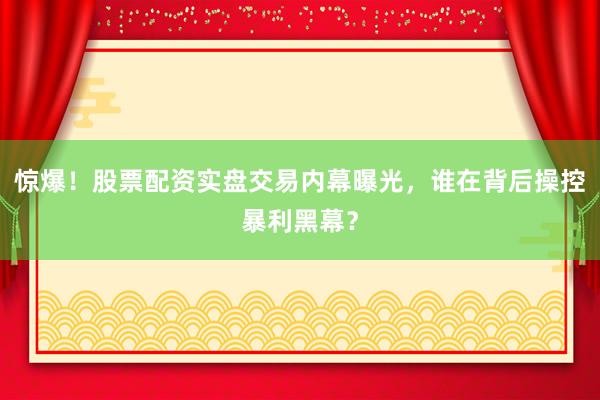 惊爆！股票配资实盘交易内幕曝光，谁在背后操控暴利黑幕？