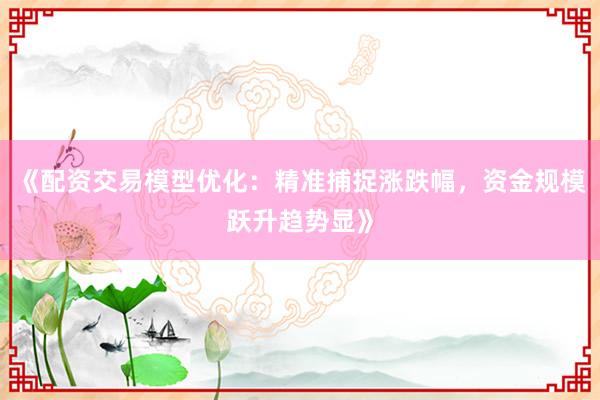《配资交易模型优化：精准捕捉涨跌幅，资金规模跃升趋势显》