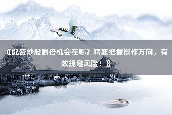 《配资炒股翻倍机会在哪？精准把握操作方向，有效规避风险！》