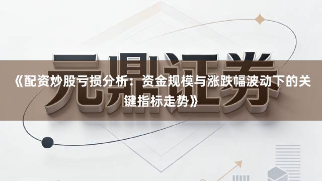 《配资炒股亏损分析：资金规模与涨跌幅波动下的关键指标走势》