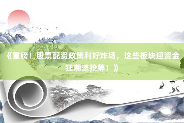 《重磅！股票配资政策利好炸场，这些板块迎资金狂潮速抢筹！》