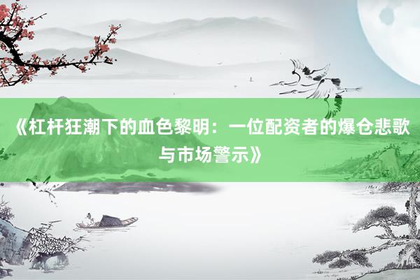 《杠杆狂潮下的血色黎明：一位配资者的爆仓悲歌与市场警示》