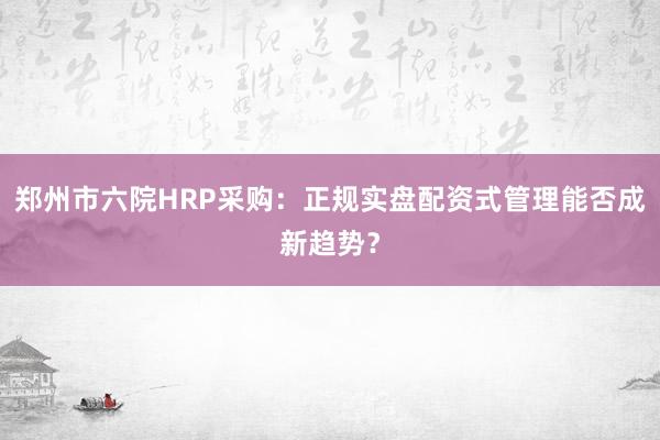郑州市六院HRP采购：正规实盘配资式管理能否成新趋势？