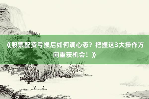 《股票配资亏损后如何调心态?把握这3大操作方向重获机会!》