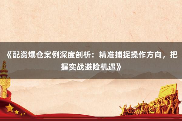 《配资爆仓案例深度剖析:精准捕捉操作方向,把握实战避险机遇》