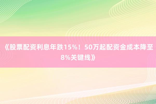 《股票配资利息年跌15%！50万起配资金成本降至8%关键线》