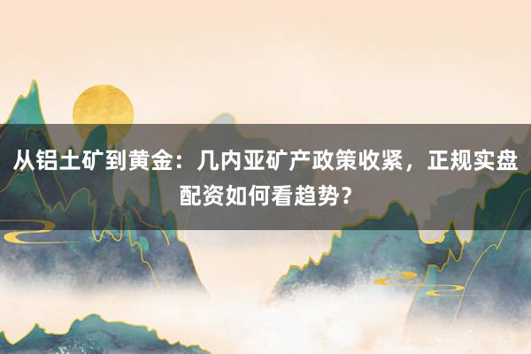 从铝土矿到黄金:几内亚矿产政策收紧,正规实盘配资如何看趋势?