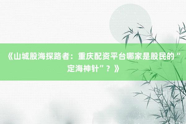 《山城股海探路者：重庆配资平台哪家是股民的“定海神针”？》
