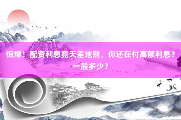 惊爆！配资利息竟天差地别，你还在付高额利息？一般多少？