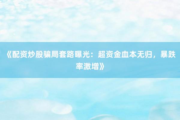 《配资炒股骗局套路曝光：超资金血本无归，暴跌率激增》