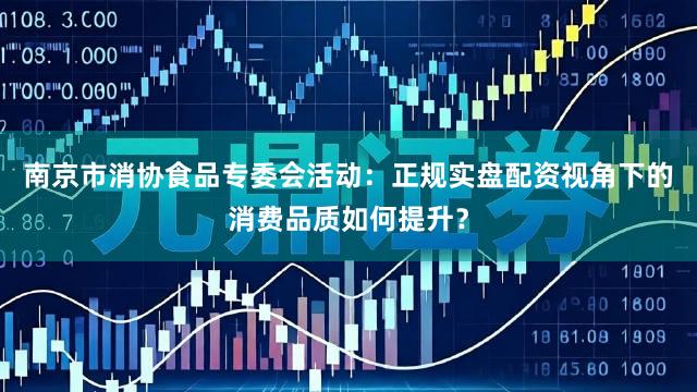 南京市消协食品专委会活动：正规实盘配资视角下的消费品质如何提升？