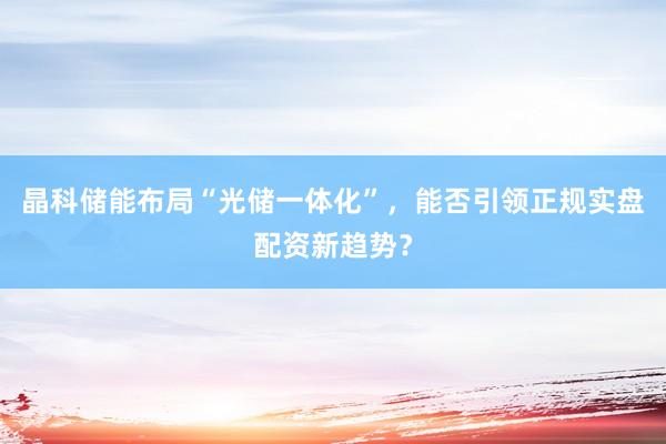 晶科储能布局“光储一体化”，能否引领正规实盘配资新趋势？