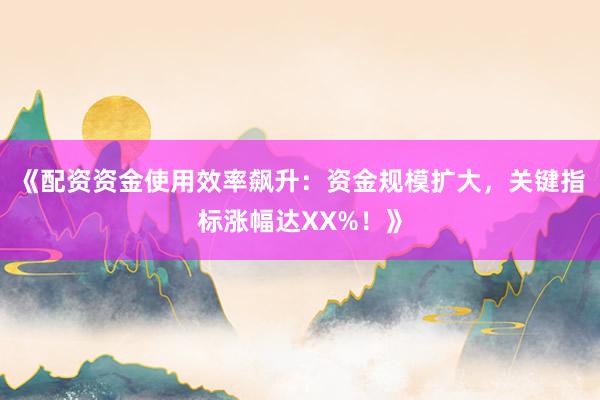 《配资资金使用效率飙升：资金规模扩大，关键指标涨幅达XX%！》
