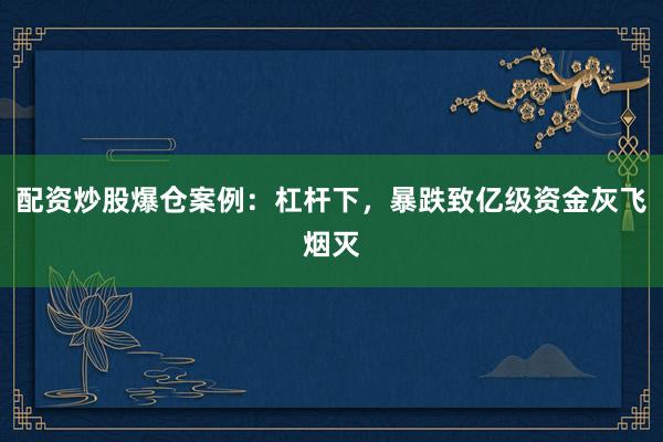 配资炒股爆仓案例：杠杆下，暴跌致亿级资金灰飞烟灭