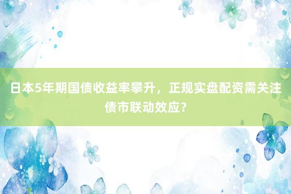 日本5年期国债收益率攀升,正规实盘配资需关注债市联动效应?