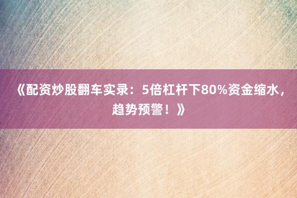 《配资炒股翻车实录：5倍杠杆下80%资金缩水，趋势预警！》