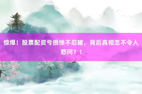 惊爆!股票配资亏损惨不忍睹,背后真相怎不令人怒问?!