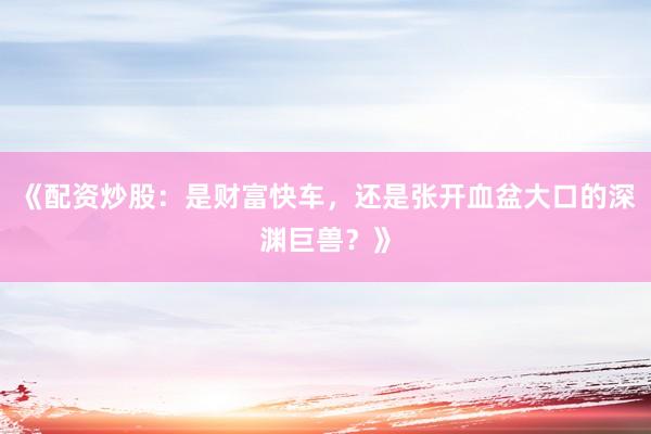 《配资炒股：是财富快车，还是张开血盆大口的深渊巨兽？》