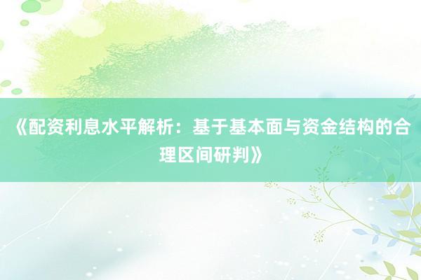 《配资利息水平解析：基于基本面与资金结构的合理区间研判》