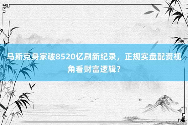 马斯克身家破8520亿刷新纪录，正规实盘配资视角看财富逻辑？