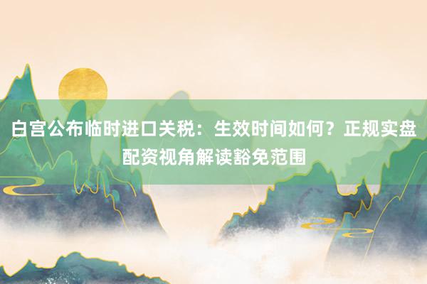 白宫公布临时进口关税:生效时间如何?正规实盘配资视角解读豁免范围