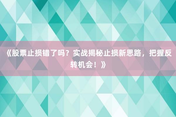 《股票止损错了吗？实战揭秘止损新思路，把握反转机会！》
