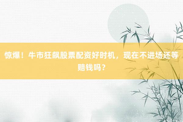 惊爆！牛市狂飙股票配资好时机，现在不进场还等赔钱吗？