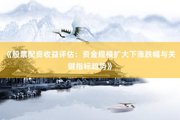 《股票配资收益评估：资金规模扩大下涨跌幅与关键指标趋势》