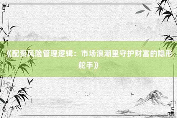 《配资风险管理逻辑：市场浪潮里守护财富的隐形舵手》