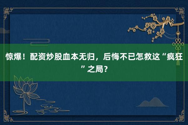 惊爆！配资炒股血本无归，后悔不已怎救这“疯狂”之局？