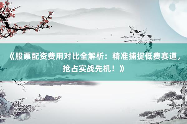 《股票配资费用对比全解析：精准捕捉低费赛道，抢占实战先机！》