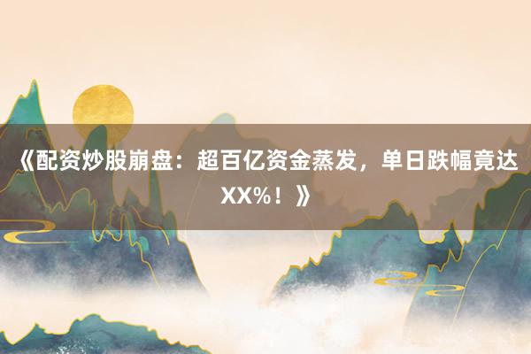 《配资炒股崩盘：超百亿资金蒸发，单日跌幅竟达XX%！》