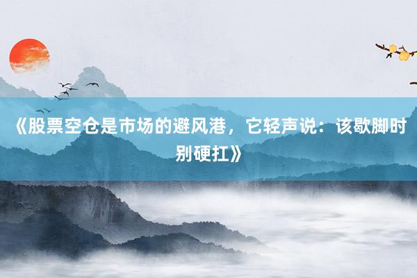 《股票空仓是市场的避风港，它轻声说：该歇脚时别硬扛》