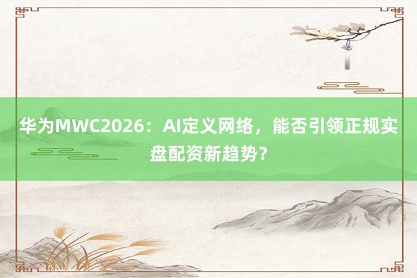 华为MWC2026：AI定义网络，能否引领正规实盘配资新趋势？