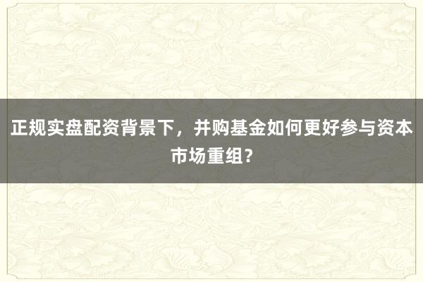 正规实盘配资背景下，并购基金如何更好参与资本市场重组？