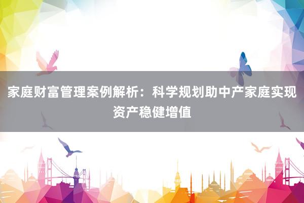 家庭财富管理案例解析：科学规划助中产家庭实现资产稳健增值