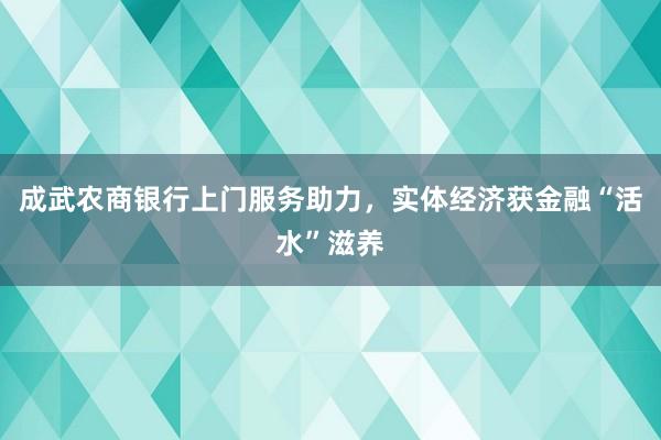 成武农商银行上门服务助力，实体经济获金融“活水”滋养