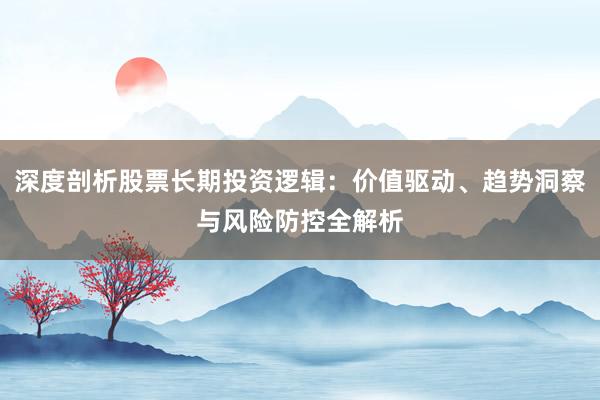 深度剖析股票长期投资逻辑：价值驱动、趋势洞察与风险防控全解析