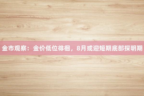 金市观察：金价低位徘徊，8月或迎短期底部探明期